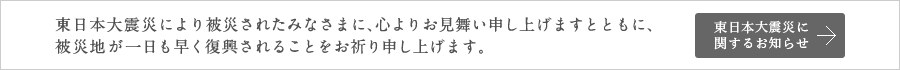 東日本大震災により被災されたみなさまに、心よりお見舞いを申し上げますとともに、被災地が一日も早く復興されることをお祈り申し上げます。